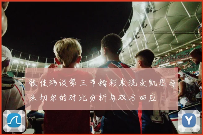 张佳玮谈第三节精彩表现麦凯恩与米切尔的对比分析与双方回应