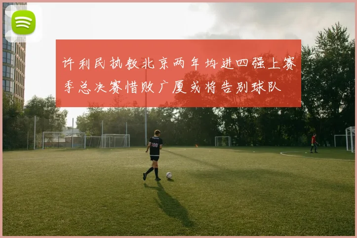 许利民执教北京两年均进四强上赛季总决赛惜败广厦或将告别球队