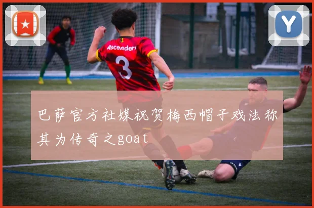 巴萨官方社媒祝贺梅西帽子戏法称其为传奇之goat