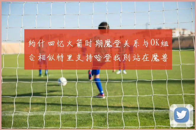 约什回忆火箭时期魔登关系与OK组合相似特里支持哈登我则站在魔兽一边