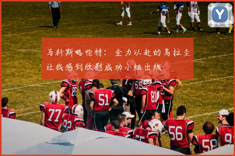 马科斯略伦特：全力以赴的乌拉圭让我感到欣慰成功小组出线