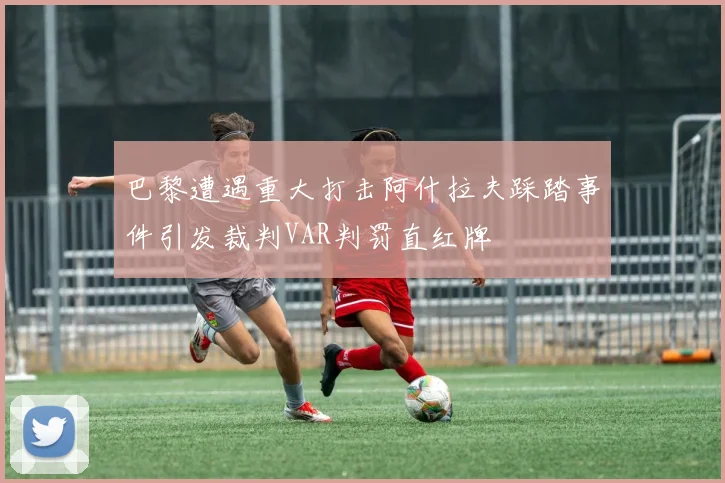 巴黎遭遇重大打击阿什拉夫踩踏事件引发裁判VAR判罚直红牌