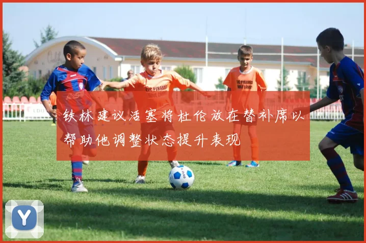 铁林建议活塞将杜伦放在替补席以帮助他调整状态提升表现