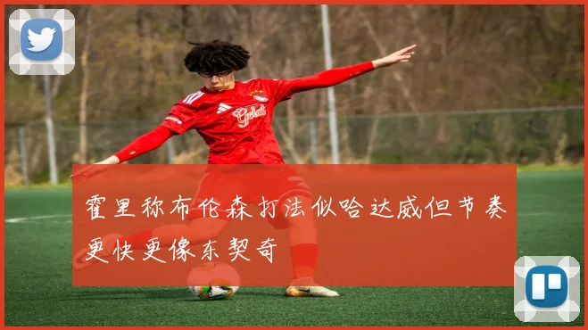 霍里称布伦森打法似哈达威但节奏更快更像东契奇