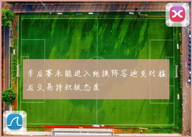 季后赛未能进入轮换阵容迪克对猛龙交易持积极态度